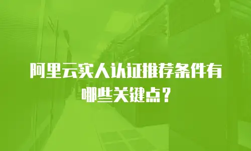 阿里云实人认证推荐条件有哪些关键点？