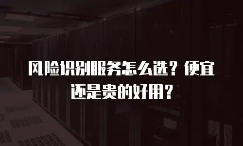 风险识别服务怎么选？便宜还是贵的好用？