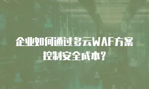 企业如何通过多云WAF方案控制安全成本？