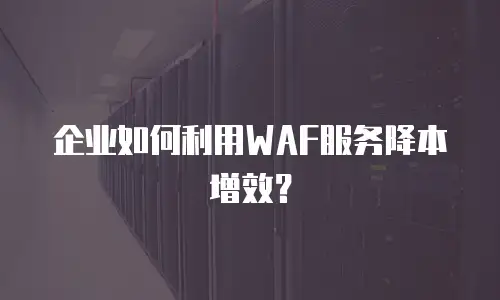 企业如何利用WAF服务降本增效？