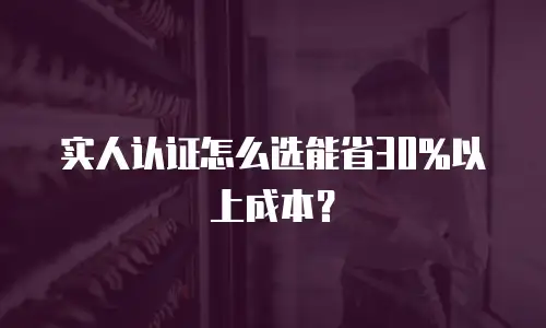 实人认证怎么选能省30%以上成本？