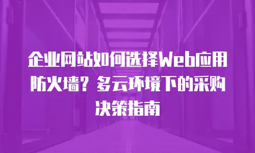 企业网站如何选择Web应用防火墙？多云环境下的采购决策指南