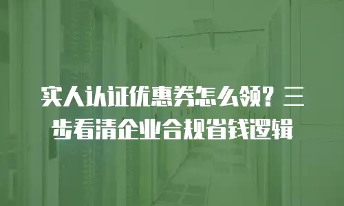 实人认证优惠券怎么领？三步看清企业合规省钱逻辑