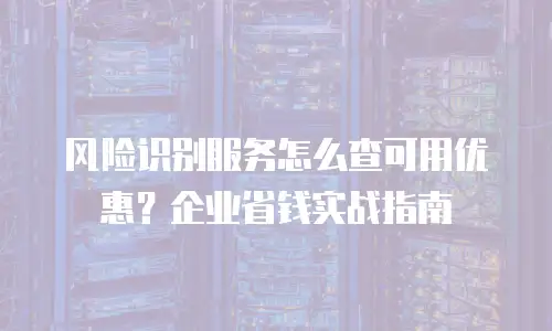 风险识别服务怎么查可用优惠？企业省钱实战指南