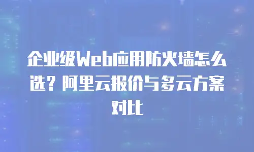 企业级Web应用防火墙怎么选？阿里云报价与多云方案对比