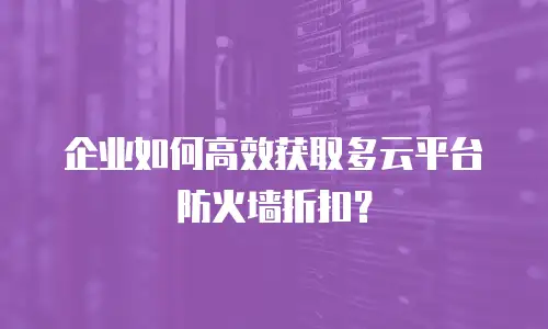 企业如何高效获取多云平台防火墙折扣？