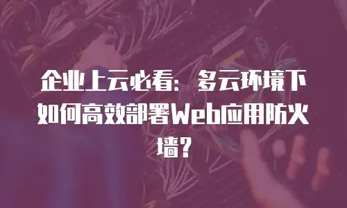 企业上云必看：多云环境下如何高效部署Web应用防火墙？