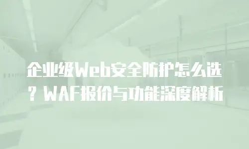 企业级Web安全防护怎么选？WAF报价与功能深度解析