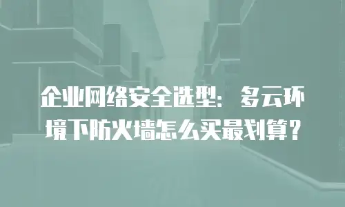企业网络安全选型：多云环境下防火墙怎么买最划算？