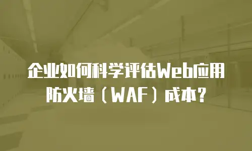 企业如何科学评估Web应用防火墙（WAF）成本？