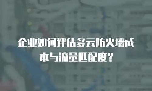 企业如何评估多云防火墙成本与流量匹配度？