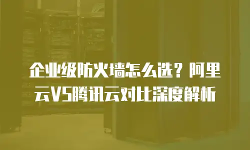 企业级防火墙怎么选？阿里云VS腾讯云对比深度解析