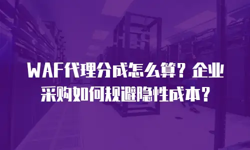 WAF代理分成怎么算？企业采购如何规避隐性成本？