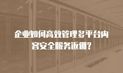 企业如何高效管理多平台内容安全服务返佣？
