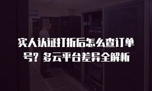 实人认证打折后怎么查订单号？多云平台差异全解析