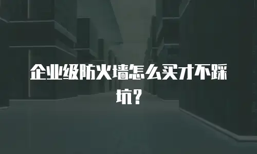 企业级防火墙怎么买才不踩坑？