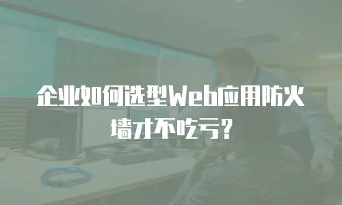 企业如何选型Web应用防火墙才不吃亏？