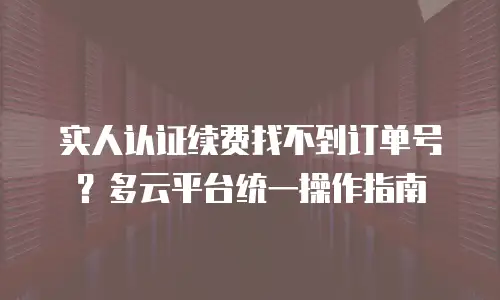 实人认证续费找不到订单号？多云平台统一操作指南