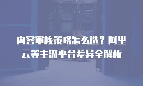 内容审核策略怎么选？阿里云等主流平台差异全解析
