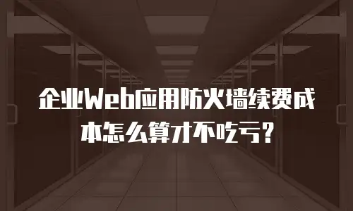 企业Web应用防火墙续费成本怎么算才不吃亏？