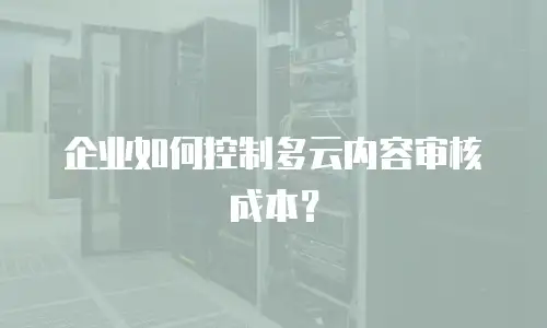 企业如何控制多云内容审核成本？