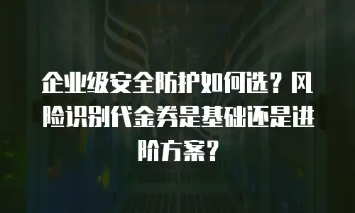 企业级安全防护如何选？风险识别代金券是基础还是进阶方案？