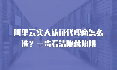 阿里云实人认证代理商怎么选？三步看清隐藏陷阱