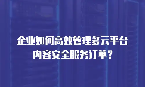 企业如何高效管理多云平台内容安全服务订单？