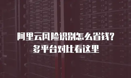 阿里云风险识别怎么省钱？多平台对比看这里