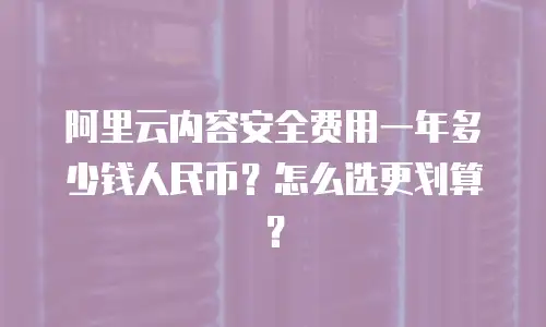 阿里云内容安全费用一年多少钱人民币？怎么选更划算？