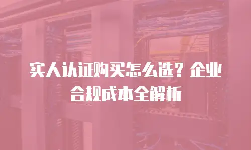 实人认证购买怎么选？企业合规成本全解析
