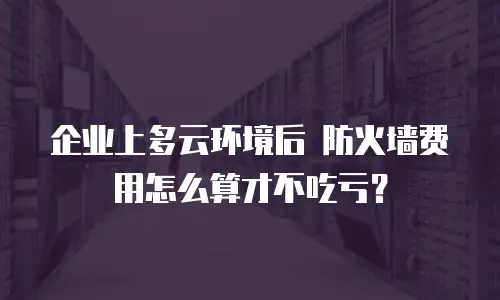 企业上多云环境后 防火墙费用怎么算才不吃亏？