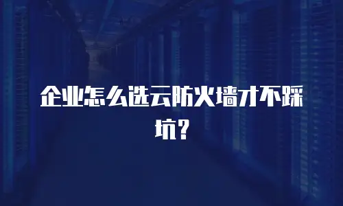 企业怎么选云防火墙才不踩坑？