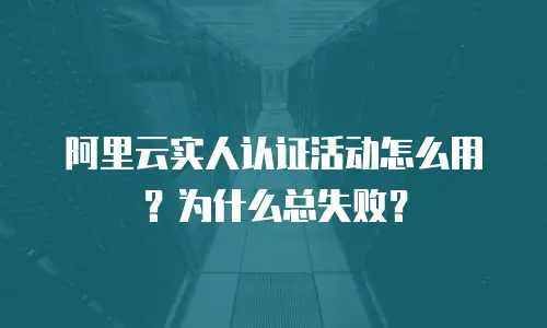 阿里云实人认证活动怎么用？为什么总失败？