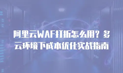 阿里云WAF打折怎么用？多云环境下成本优化实战指南