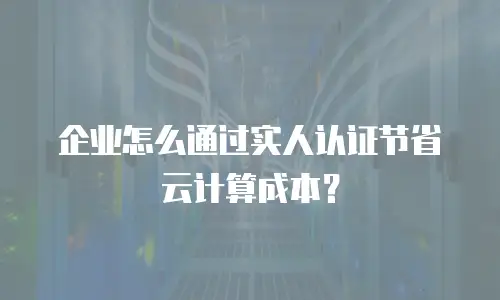 企业怎么通过实人认证节省云计算成本？