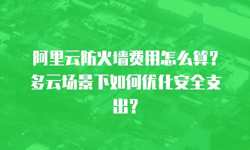 阿里云防火墙费用怎么算？多云场景下如何优化安全支出？