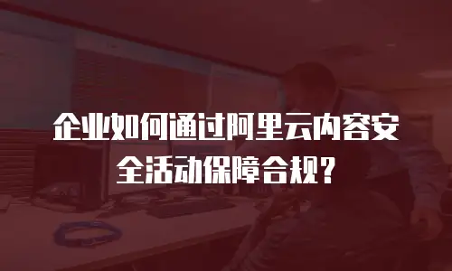 企业如何通过阿里云内容安全活动保障合规？