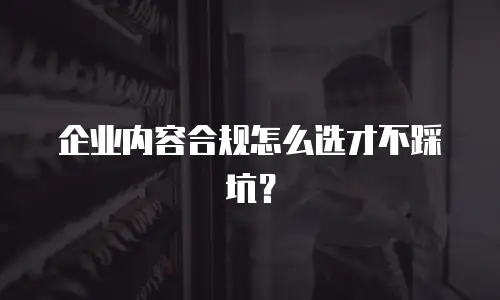 企业内容合规怎么选才不踩坑？