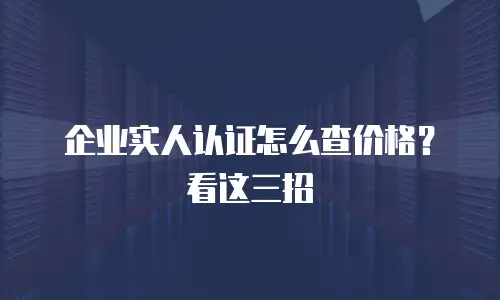 企业实人认证怎么查价格？看这三招