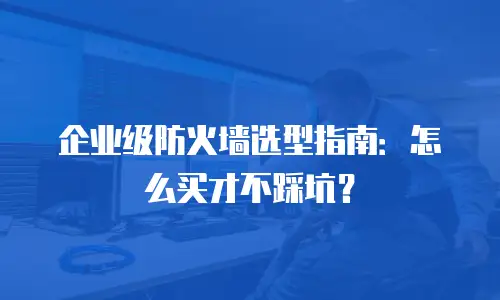 企业级防火墙选型指南：怎么买才不踩坑？
