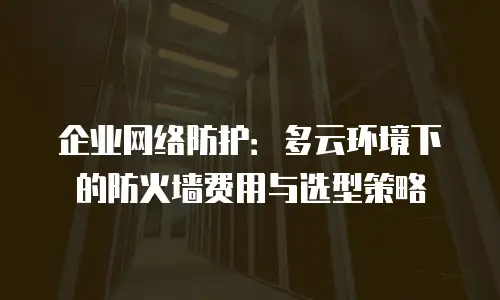 企业网络防护：多云环境下的防火墙费用与选型策略