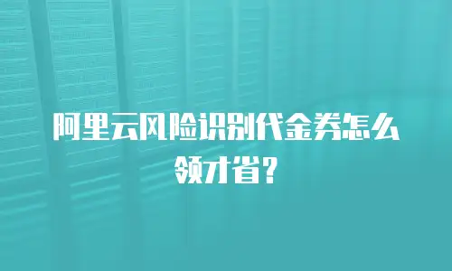 阿里云风险识别代金券怎么领才省？