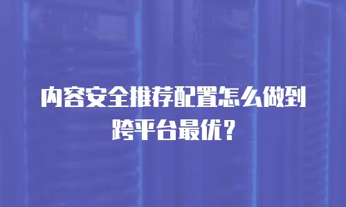 内容安全推荐配置怎么做到跨平台最优？