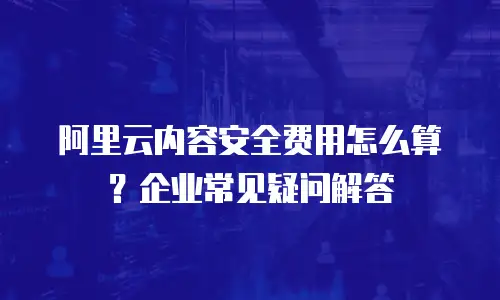 阿里云内容安全费用怎么算？企业常见疑问解答
