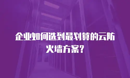企业如何选到最划算的云防火墙方案？