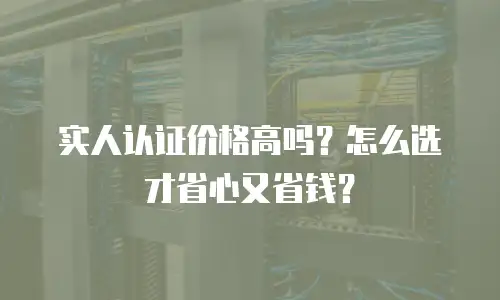 实人认证价格高吗？怎么选才省心又省钱？