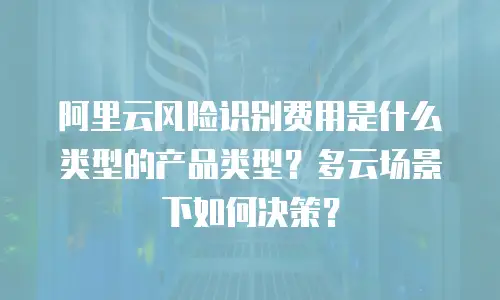 阿里云风险识别费用是什么类型的产品类型？多云场景下如何决策？