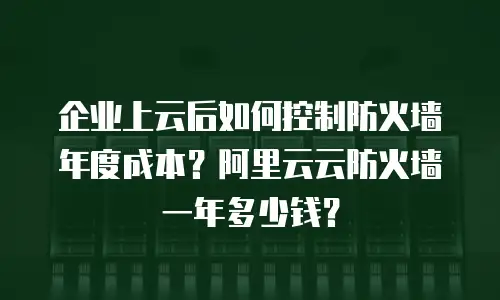企业上云后如何控制防火墙年度成本？阿里云云防火墙一年多少钱？