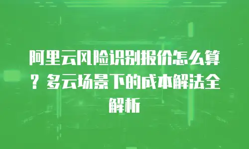 阿里云风险识别报价怎么算？多云场景下的成本解法全解析